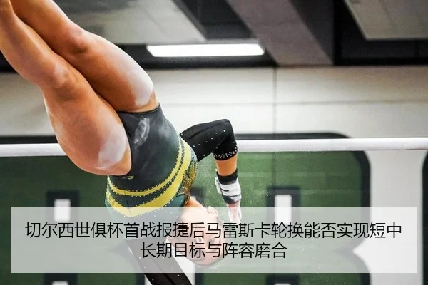 切尔西世俱杯首战报捷后马雷斯卡轮换能否实现短中长期目标与阵容磨合